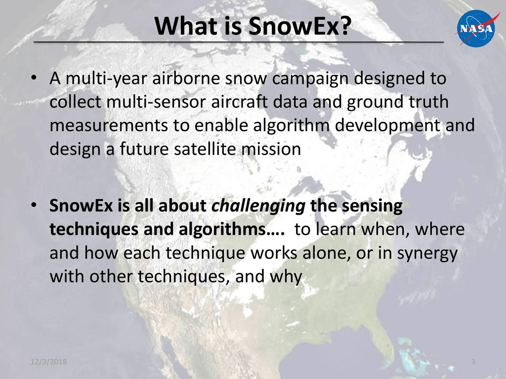 What is SnowEx? 
• A multi-year airborne snow campaign designed to 
collect multi-sen or aircraft data and ground truth 
measurements to enable algorithm development and 
design a future satellite mission 
• SnowEx is all about challenging the sensing 
techniques and algorithms.... to earn when, where 
and how each technique works alone, or in synergy 
with other techniques, and why 