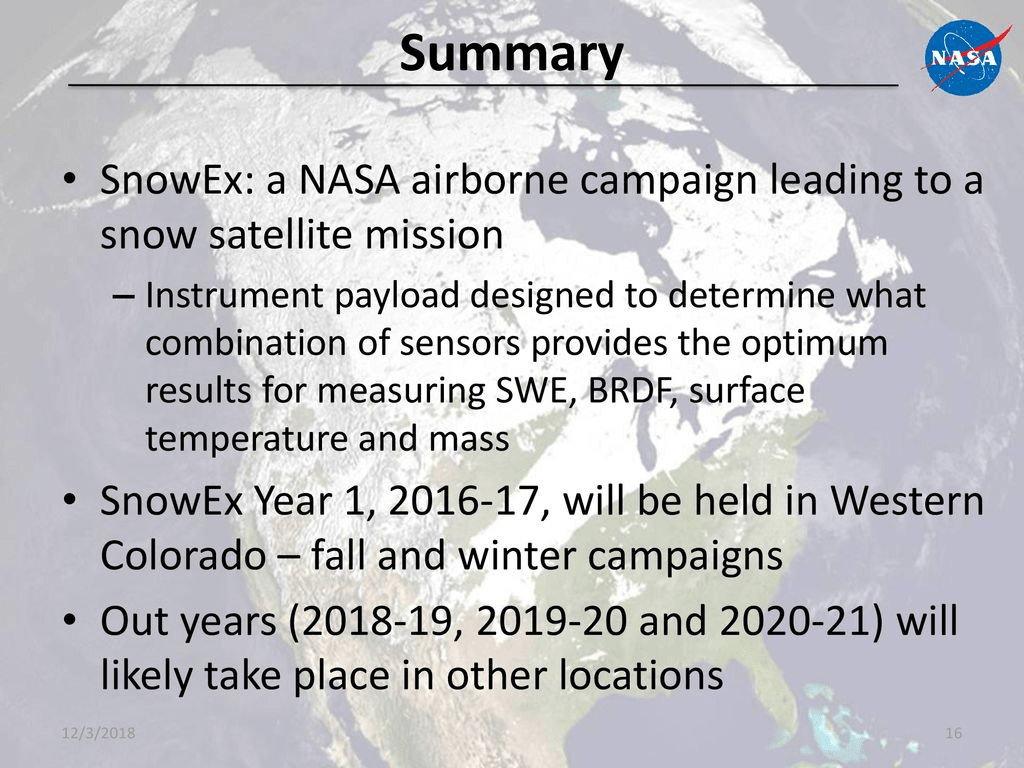 Summary 
• SnowEx: a NASA airborne campaign leading to a 
snow satellite mission 
— Instrument payload designed to determln+vhat 
combination of sensors provides the optimum 
results for measuring SWE. BRDFj surface 
temperature and mass 
• SnowEx Year 1, 2016-17, will be held in Western 
Colorado — fall and winter campaigns 
• Out years (2018-19, 2019-20 and 2020-21) will 
likely take place in other locations 