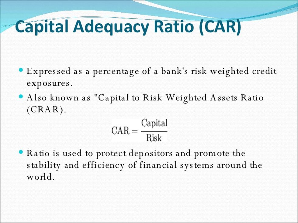 AdequacyRatio (CAR 
Expressed as a percentage of a bank's risk weighted credit 
exposures. 
Also known as "Capital to Risk Weighted Assets Ratio 
(CRA R). 
Capital 
CAR 
Risk 
Ratio is used to protect depositors and promote the 
stability and efficiency of financial systems around the 
world. 