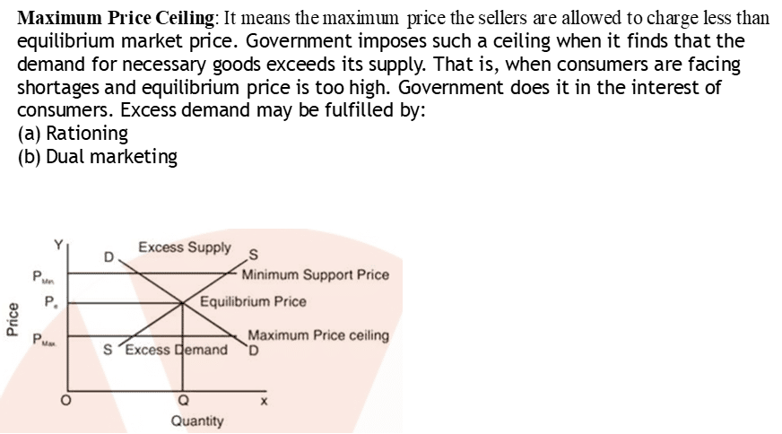 Maximum Price Ceiling: It means the maximtun price the sellers are allowed to charge less than 
equilibrium market price. Government imposes such a ceiling when it finds that the 
demand for necessary goods exceeds its supply. That is, when consumers are facing 
shortages and equilibrium price is too high. Government does it in the interest of 
consumers. Excess demand may be fulfilled by: 
(a) Rationing 
(b) Dual marketing 
8 
S 
o 
Excess Supply S 
Minimum Support Price 
Equilibrium Price 
Maximum Price ceiling 
Excess mand D 
Quantity 