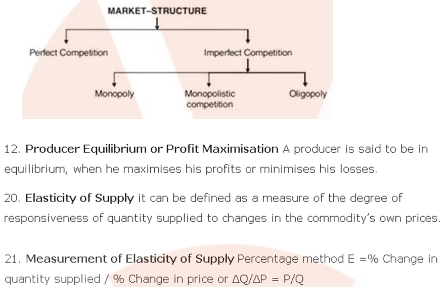 MARKET-STRUCTURE 
Per%ct 
C«rvetitm 
12. Producer Equilibrium or Profit Maximisation A producer is said to be in 
equilibrium, when he maximises his profits or minimises his losses. 
20. Elasticity of Supply it can be defined as a measure of the degree of 
responsiveness of quantity supplied to changes in the commodity's own prices. 
21. Measurement of Elasticity of Supply Percentage method E =% Change in 
quantity supplied / % Change in price or AQ/L\P = P/Q 