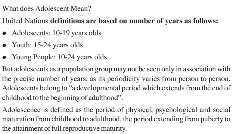 Machine generated alternative text:
What does Adolescent Mean? 
United Nations definitions are based on number of years as follows: 
• Adolescents: 10-19 years olds 
• Youth: 15-24 years olds 
• Young People: 10-24 years olds 
But adolescents as a population group may not be seen only in association with 
the precise number of years, as its periodicity varies from person to person. 
Adolescents belong to "a developmental period which extends from the end of 
childhood to the beginning of adulthood". 
Adolescence is defined as the period of physical, psychological and social 
maturation from childhood to adulthood, the period extending from puberty to 
the attainment of full reproductive maturity. 