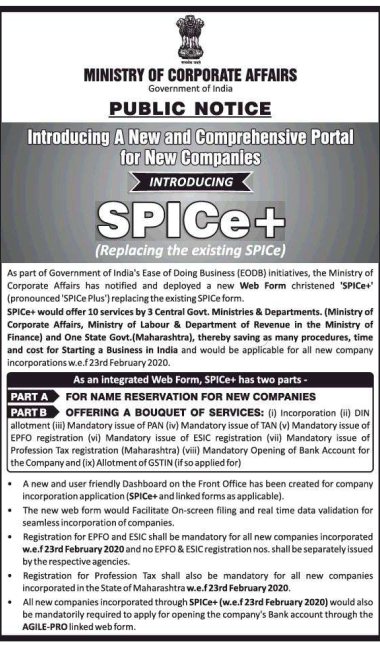 MINISTRY OF CORPORATE AFFAIRS Government of India 
PUBLIC NOTICE 
Introducing A New andLCo.mprehensive portal 
tor New Companies: 
INTRODUCING 
SPICe+ 
(Replacing the existing SPICe) 
As part of of India's Ease of Ooing Business (EOOB) initiatiæs, the of 
Affairs deployed 
Web Fom cYistæd 'SPICe• 
(pronounced • SPICe plus') the ex i Sting SPICe form. 
muld offer 10 by Cenml M"'istries & (Ministry of 
"aim, Ministry of & Deputmnt of the Wnistry of 
Finance) One St*e Govt.(Maharashtra), thereby saving as many procedures, time 
md Startirw a Business in India and would be applicable for all new comparw 
As an integrated Web Form. SPICe• has tm parts - 
PART A 
FOR NAME RESERVATION FOR NEW COMPANIES 
OFFERING A BOUQUET