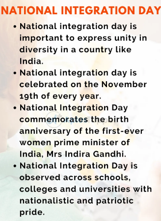 NATIONAL INTEGRATION DAY 
• National integration day is 
important to express unity in 
diversity in a country like 
India. 
• National integration day is 
celebrated on the November 
19th Of every year. 
• National Integration Day 
commemorates the birth 
anniversary of the first-ever 
women prime minister of 
India, Mrs Indira Gandhi. 
• National Integration Day is 
observed across schools, 
colleges and universities with 
nationalistic and patriotic 
pride. 