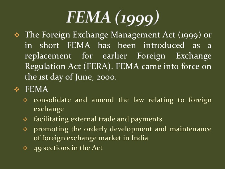 FEMA (1999) 
The Foreign Exchange Management Act (1999) or 
in short FEMA has been introduced as a 
replacement for earlier Foreign Exchange 
Regulation Act (FERA). FEMA came into force on 
the 1st day of June, 2000. 
FEMA 
consolidate and amend the law relating to foreign 
exchange 
facilitating external trade and payments 
promoting the orderly development and maintenance 
of foreign exchange market in India 
49 sections in the Act 