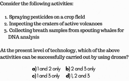 the following activities: 
1. Spraying pesticides on a crop field 
2. Inspecting the craters of active volcanoes 
3. Collecting breath samples horn spouting whales for 
DNA analysis 
At the present level of technology, which Of the above 
s can be successfully carried out by using drones? 
a) 1 and 2 or$' b) 2 and 5 or-Iy 
c) 1 and 5 orly d) ard3 