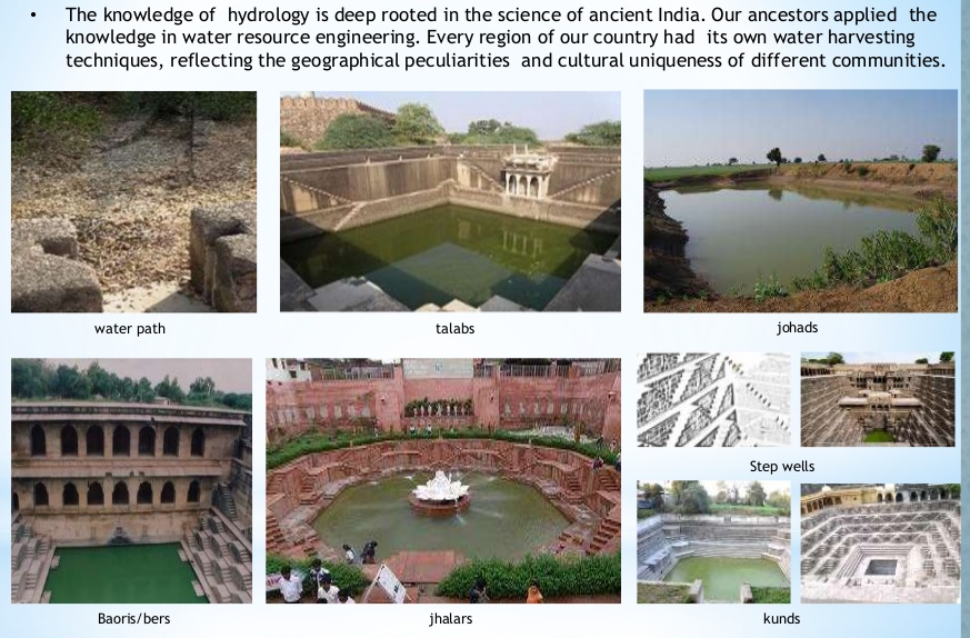 The knowledge of hydrology is deep rooted in the science of ancient India. Our ancestors applied the 
knowledge in water resource engineering. Every region of our country had its own water harvesting 
techniques, reflecting the geographical peculiarities and cultural uniqueness of different communities. 
water path 
Baoris/bers 
talabs 
jhalars 
johads 
Step wells 
kunds 