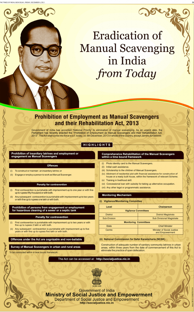 THE TIMES OF NEW DECEMBER 6.2013 
Eradication of 
Manual Scavenging 
in India 
from Today 
Prohibition of Employment as Manual Scavengers 
and their Rehabilitation Act, 2013 
Government Of India has accorded 'National priority' to elimination Of manual scavenging. As an urgent step, the 
Parliament has recently enacted the 'Prohibition of Employment ag Manual Scavengers and their Rehabilitation Act, 
2013' The Act shall come into force w.e.f. today, i.e 6th December, 2013 in whole of the country, except Jammu & Kashmir. 
HIGHLIGHTS 
Prohibition of insanitary latrines and employment or 
engagement as Manual Scavengers 
Offences 
(i) To constructor maintain an insanitary latrine; or 
(ii) Engage or employ a person to work as Manual Scavenger. 
Penalty for contravention 
(i) First contravenuon is punishable with imprisonment up to one year or with fine 
up to rupees fiftythousand or with both. 
(ii) Any subsequent contravention is punishable with years 
or With fine up to rupees one lakh or With both. 
Prohibition of persons from engagement or employment 
for hazardous cleaning of a sewer or a septic tank 
Penalty for contravention 
(i) First contravention is punishable with imprisonment up to two years or with 
fine up to rupees 2 lakh Or with both. 
(ii) Any subsequent contravention is punishable With imprisonment up to five 
years or with fine up to rupees five lakh or with both. 
Offences under the Act are cognizable and non-bailable 
Survey of Manual Scavengers in urban and rural areas 
To be conducted within a time bound framework. 
Comprehensive Rehabilitation of the Manual Scavengers 
within a time bound framework 
(i) Photo identity card to the Manual Scavengers. 
(ii) Initial cash assistance. 
(iii) Scholarship to the children of Manual Scavengers. 
(iv) Allotment of residential plot with financial assistance for mnstruction of 
house or a ready built house, within the framework of relevant Scheme. 
(v) Training in livelihood skill. 
(vi) Concessional loan With subsidy for taking up alternative occupation. 
Wii) Any Other legal or programmatic assistance. 
Monitoring Mechanism 
(i) Vigilance/Monitoring Committee 
District 
Sub-Division 
State 
Chairperson 
Vigilance Committees 
District Magistrate 
Sub Divisional Magistrate 
Monitoring Committees 
Chief Minister 
Minister Of Social Justice 
and Empowerment 
(ii) National Commission for Safai Karamcharis (NCSK) 
Construction Of adequate number Of sanitary community latrines in urban 
areas, within three years from the date of commencement of this Act to 
eliminate the practice of open defecation. 
The Act can be accessed at : http://socialjustice.nic.in 
Government of India 
Ministry of Social Justice and Empowerment 
Department of Social Justice and Empowerment 
http://socialjustice.nic.in 