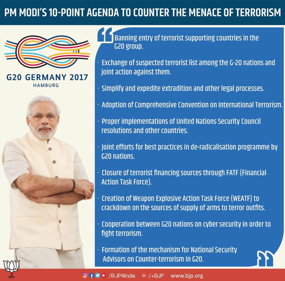 PM MODI'S ID-POINT AGENDA TO COUNTER THE MENACE OF TERRORISM 
Banning entry of terrorist supporting countries in the 
G20 group. 
• Exchange of suspected terrorist list among the G-20 nations and 
joint action against them. 
G20 GERMANY 2017 
HAMBURG 
• Simplify and expedite extradition and other legal processes. 
• Adoption of comprehensive convention on International Terrorism. 
• proper implementations of United Nations security council 
resolutions and other countries. 
• Joint efforts for best practices in de-radicalisation programme by 
620 nations. 
• Closure of terrorist financing sources through FATF (Financial 
Action Task Force). 
• Creation of Weapon Explosive Action Task Force (WEATF) to 
crackdown on the sources of supply of arms to terror outfits. 
• cooperation between G20 nations on cvber security in order to 
fight terrorism. 
• Formation ofthe mechanism for National security 
Advisors on counter-terrorism in G20. 
O f /BJP41ndia e• /+BJP www.bjp.org 