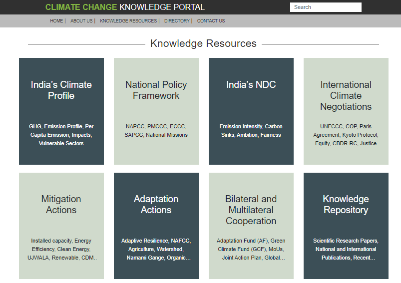 CLIMATE CHANGE KNOWLEDGE PORTAL 
I ABOL-•T US I I DIRECTORY I ccNTACT US 
Knowledge Resources 
Search 
India's Climate 
Profile 
GHG, Ern—on Profik, Per 
Capda Erwssim, 
Sectors 
Mitigation 
Actions 
Installed capacity, Energy 
Efficiency. Clean Energy, 
UJWALA, Renewable, COM„ 
National Policy 
Framework 
NAPcc, PMccc, Eccc, 
SAP-CC 
National Missions 
Adaptation 
Actions 
AdÜve Res"ence, NAFCC, 
AwÉuture, 
Nammi Gange, 
India's NDC 
EmÉsim IMe-r%, 
Anütim, 
Bilateral and 
Multilateral 
Cooperation 
Adaptation Fund (AF), Green 
Climate Fund (CCF), Moos, 
Joint Action Plan, Global„ 
International 
Climate 
Negotiations 
UNFccc, cop, Paris 
Agreement. Kyoto Protocol, 
Equity, CEOR-RC, Justice 
Knowledge 
Repository 
Reæarch Papas , 
Internabmd 
PINO*ons, 