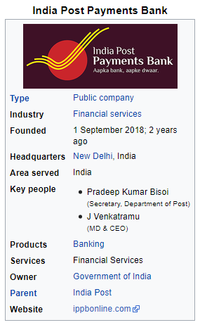 India Post Payments Bank 
Type 
Industry 
Founded 
Headquarters 
Area served 
Key people 
Products 
Services 
Owner 
Parent 
Website 
India Post 
Payments Bank 
Aapka 
Public company 
Financial services 
1 September 2018; 2 years 
ago 
New Delhi, India 
India 
• Pradeep Kumar Bisoi 
of 
• J Venkatramu 
(MD & CEO) 
Banking 
Financial Services 
Government of India 
India Post 
ippbonline.com 