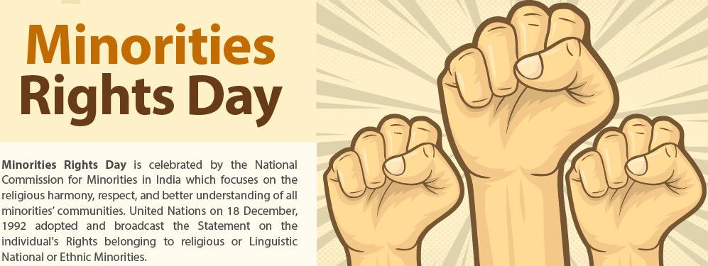 Minorities 
Rights Day 
Minorities Rights Day is celebrated by the National 
Commission for Minorities in India which focuses on the 
religious harmony, respect, and better understanding of all 
minorities' communities. United Nations on 18 December, 
1992 adopted and broadcast the Statement on the 
individual's Rights belonging to religious or Linguistic 
National or Ethnic Minorities. 