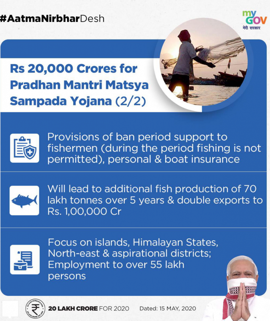 #AatmaNirbharDesh 
Rs 20,000 Crores for 
Pradhan Mantri Matsya 
Sampada Yojana (2/2) 
gov 
Provisions of ban period support to 
fishermen (during the period fishing is not 
permitted), personal & boat insurance 
Will lead to additional fish production of 70 
lakh tonnes over 5 years & double exports to 
Rs. Cr 
Focus on islands, Himalayan States, 
North-east & aspirational districts; 
Employment to over 55 lakh 
persons 
20 LAKH CRORE FOR 2020 
Dated: 15 MAY, 2020 