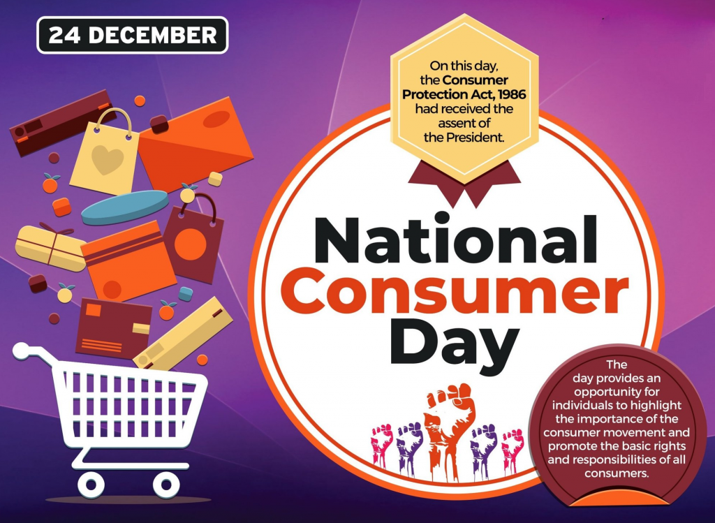 24 DECEMBER 
On this day, 
the Consumer 
Protection Act, 1986 
had received the 
assent of 
the President 
National 
Consumer 
Day 
The 
day provides an 
opportunity for 
individuals to highlight 
the importance of the 
consumer movement and 
promote the basic rights 
and responsibilities of all 
consumers. 