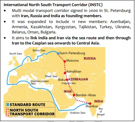 International North South Transport Corridor (INSTC) 
Multi modal transport corridor signed in 2000 in St. Petersburg 
with Iran, Russia and India as founding members. 
It was expanded to include 11 new members: Azerbaijan, 
Armenia, Kazakhstan, Kyrgyzstan, Tajikistan, Turkey, Ukraine, 
Belarus, Oman, Bulgaria. 
It aims to link India and Iran via the sea route and then through 
Iran to the Caspian sea onwards to Central Asia. 
Saint-Petersburg 
iAstra khan 
Sea 
BakuåAZERBAUAN 
p ar-Abas 
Mumbai 
STANDARD ROUTE 
•••NORTH SOUTH 
ETRANSPORT CORRIDOR 