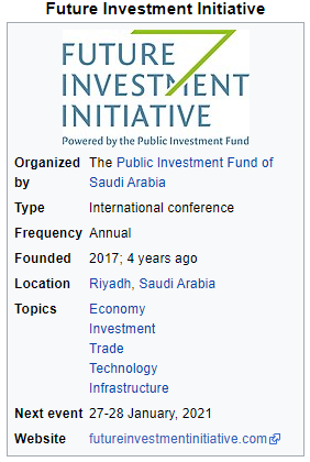 Future Investment Initiative 
FUTURE 
INVESP IL-NT 
INITIATIVE 
po•.veted by the public Investment Fund 
Organized 
by 
Type 
Frequency 
Founded 
Location 
Topics 
The Public Investment Fund of 
Saudi Arabia 
International conference 
Annual 
2017; 4 years ago 
Riyadh, Saudi Arabia 
Economy 
Investment 
Trade 
Technology 
Infrastructure 
Next event 27-28 January, 2021 
Website 
futureinvestmentinitiative.comr9 