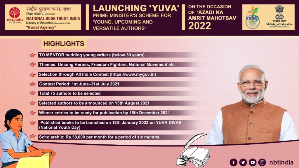 nbt.mcha NATIONAL BOOK TRUST, INDIA 
Ministry of Education, Government o' Ma 
"Nodal Agency" 
HIGHLIGHTS 
LAUNCHING 'YUVA' 
PRIME MINISTERS SCHEME FOR 
YOUNG, UPCOMING AND 
VERSATILE AUTHORS' 
TO MENTOR budding young writers (below 30 years) 
Themes: Unsung Heroes, Freedom Fighters, National Movement etc 
Selection through All India Contest (https://wmw.mygov.in) 
Contest Period: 1st June—31st July 2021 
Total 75 authors to be selected 
Selected authors to be announced on 15th August 2021 
Winner entries to be ready for publication by 15th December 2021 
Published books to be launched on 12th January 2022 on YUVA DIVAS 
(National Youth Day) 
Scholarship: Rs.50,OOO per month for a period of six months 
ON THE OCCASION 
OF 'AZADI KA 
2022 
1 
Ministry Of 
India 
nbtindia 