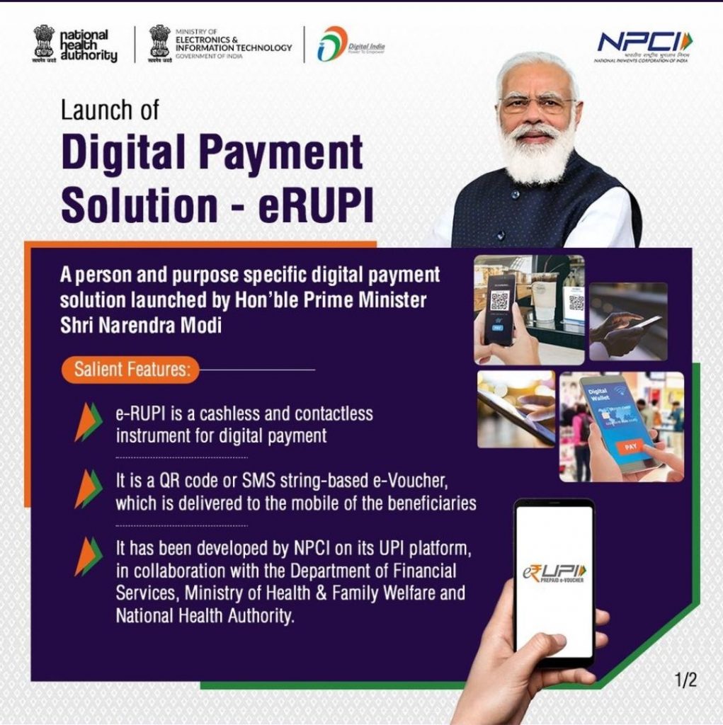 ELECTRONICS & 
INFORMATION TECHNOLOGY 
Launch of 
ID 
Digital Payment 
Solution - eRUPI 
A person and purpose specific digital payment 
solution launched by Hon'ble Prime Minister 
Shri Narendra Modi 
len eatur 
e-RUPI is a cashless and contactless 
instrument for digital payment 
It is a QR code or SMS string-based e-Voucher, 
which is delivered to the mobile of the beneficiaries 
It has been developed by NPCI on its UPI platform, 
in collaboration with the Department of Financial 
Services, Ministry of Health & Family Welfare and 
National Health Authority. 
QUA' 
NFC/' 
1/2 